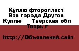 Куплю фторопласт - Все города Другое » Куплю   . Тверская обл.,Тверь г.